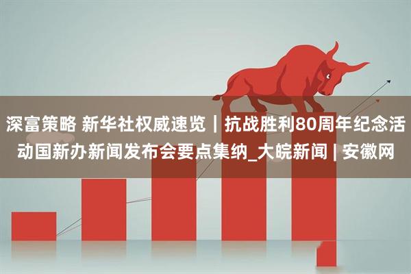 深富策略 新华社权威速览｜抗战胜利80周年纪念活动国新办新闻发布会要点集纳_大皖新闻 | 安徽网