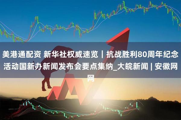 美港通配资 新华社权威速览｜抗战胜利80周年纪念活动国新办新闻发布会要点集纳_大皖新闻 | 安徽网