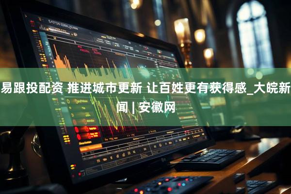 易跟投配资 推进城市更新 让百姓更有获得感_大皖新闻 | 安徽网