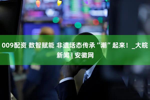 009配资 数智赋能 非遗活态传承“潮”起来！_大皖新闻 | 安徽网