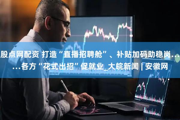 股点网配资 打造“直播招聘舱”、补贴加码助稳岗……各方“花式出招”促就业_大皖新闻 | 安徽网