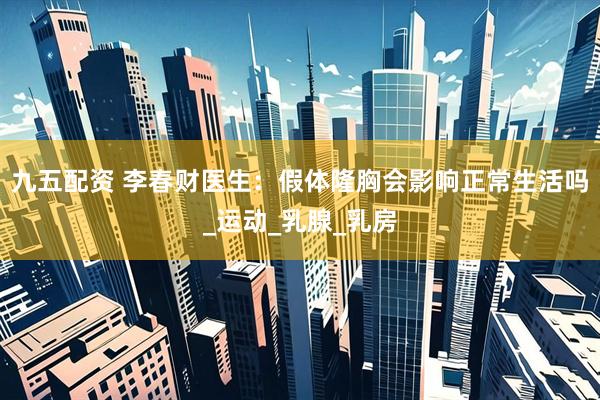 九五配资 李春财医生：假体隆胸会影响正常生活吗_运动_乳腺_乳房