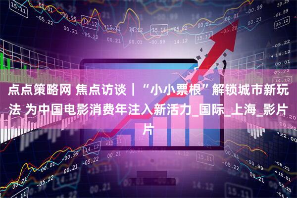 点点策略网 焦点访谈｜“小小票根”解锁城市新玩法 为中国电影消费年注入新活力_国际_上海_影片