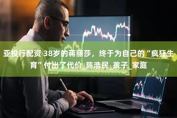 亚投行配资 38岁的蒋丽莎，终于为自己的“疯狂生育”付出了代价_陈浩民_孩子_家庭