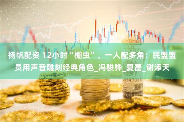扬帆配资 12小时“棚虫”、一人配多角：民盟盟员用声音雕刻经典角色_冯骏骅_夏磊_谢添天