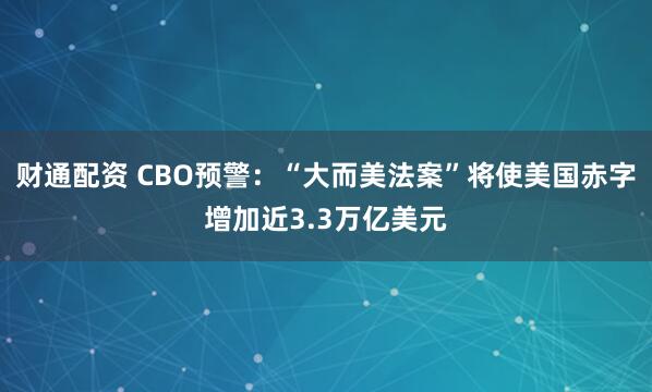 财通配资 CBO预警：“大而美法案”将使美国赤字增加近3.3万亿美元