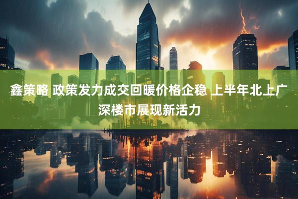 鑫策略 政策发力成交回暖价格企稳 上半年北上广深楼市展现新活力