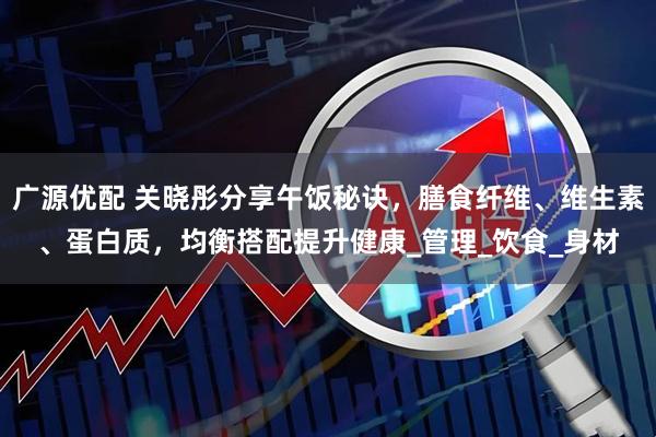 广源优配 关晓彤分享午饭秘诀，膳食纤维、维生素、蛋白质，均衡搭配提升健康_管理_饮食_身材