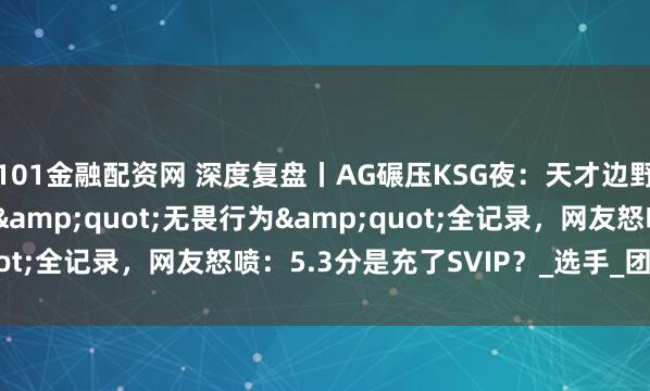 101金融配资网 深度复盘丨AG碾压KSG夜：天才边野的封神秀 vs 发育路&quot;无畏行为&quot;全记录，网友怒喷：5.3分是充了SVIP？_选手_团队_失误