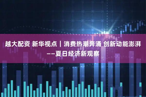 越大配资 新华视点｜消费热潮奔涌 创新动能澎湃——夏日经济新观察
