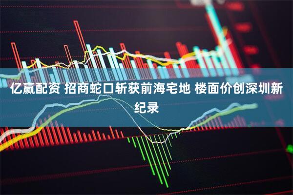 亿赢配资 招商蛇口斩获前海宅地 楼面价创深圳新纪录