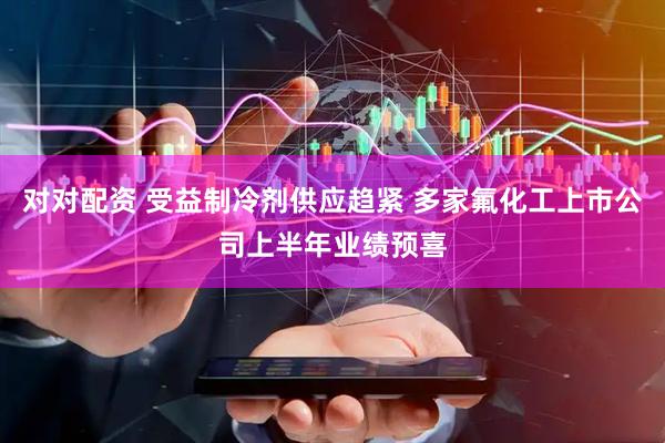 对对配资 受益制冷剂供应趋紧 多家氟化工上市公司上半年业绩预喜