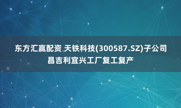 东方汇赢配资 天铁科技(300587.SZ)子公司昌吉利宜兴工厂复工复产