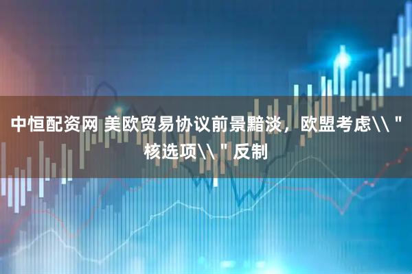 中恒配资网 美欧贸易协议前景黯淡，欧盟考虑\＂核选项\＂反制