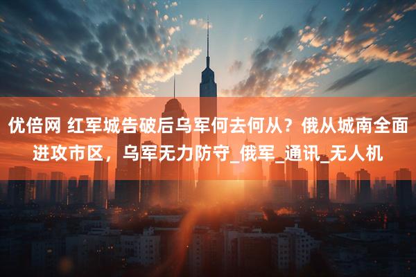 优倍网 红军城告破后乌军何去何从？俄从城南全面进攻市区，乌军无力防守_俄军_通讯_无人机