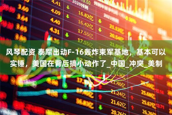 风琴配资 泰军出动F-16轰炸柬军基地，基本可以实锤，美国在背后搞小动作了_中国_冲突_美制