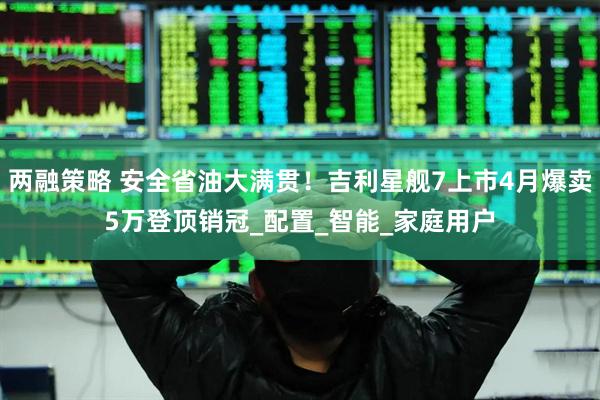 两融策略 安全省油大满贯！吉利星舰7上市4月爆卖5万登顶销冠_配置_智能_家庭用户