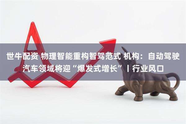 世牛配资 物理智能重构智驾范式 机构:自动驾驶汽车领域将迎“爆发式增长”丨行业风口