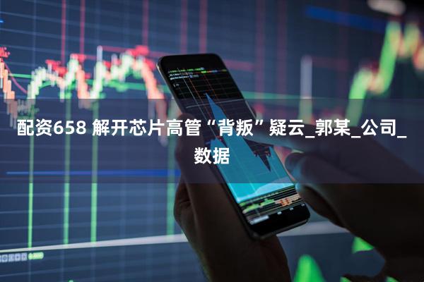 配资658 解开芯片高管“背叛”疑云_郭某_公司_数据