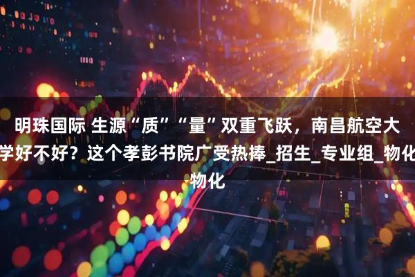 明珠国际 生源“质”“量”双重飞跃，南昌航空大学好不好？这个孝彭书院广受热捧_招生_专业组_物化