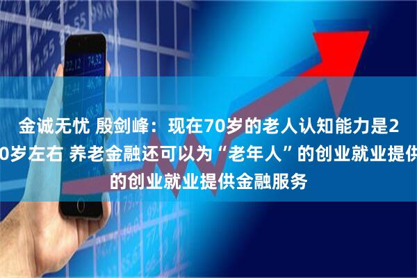 金诚无忧 殷剑峰：现在70岁的老人认知能力是20年前的50岁左右 养老金融还可以为“老年人”的创业就业提供金融服务
