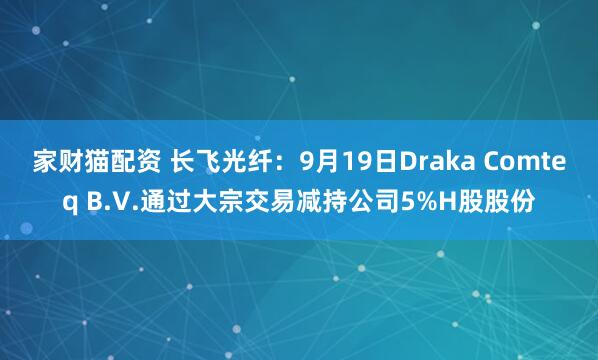 家财猫配资 长飞光纤：9月19日Draka Comteq B.V.通过大宗交易减持公司5%H股股份