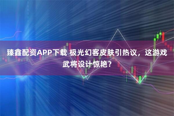 臻鑫配资APP下载 极光幻客皮肤引热议，这游戏武将设计惊艳？