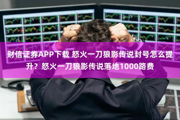 财信证券APP下载 怒火一刀狼影传说封号怎么提升？怒火一刀狼影传说落地1000路费