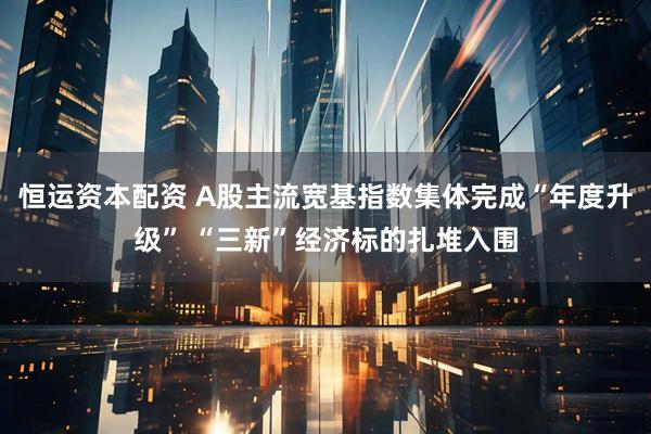 恒运资本配资 A股主流宽基指数集体完成“年度升级” “三新”经济标的扎堆入围