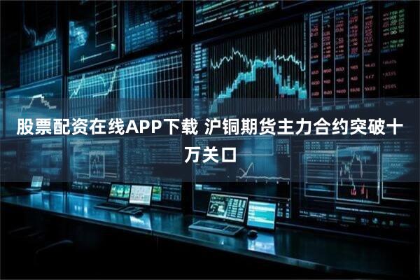 股票配资在线APP下载 沪铜期货主力合约突破十万关口