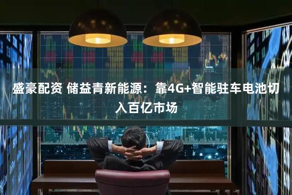 盛豪配资 储益青新能源：靠4G+智能驻车电池切入百亿市场